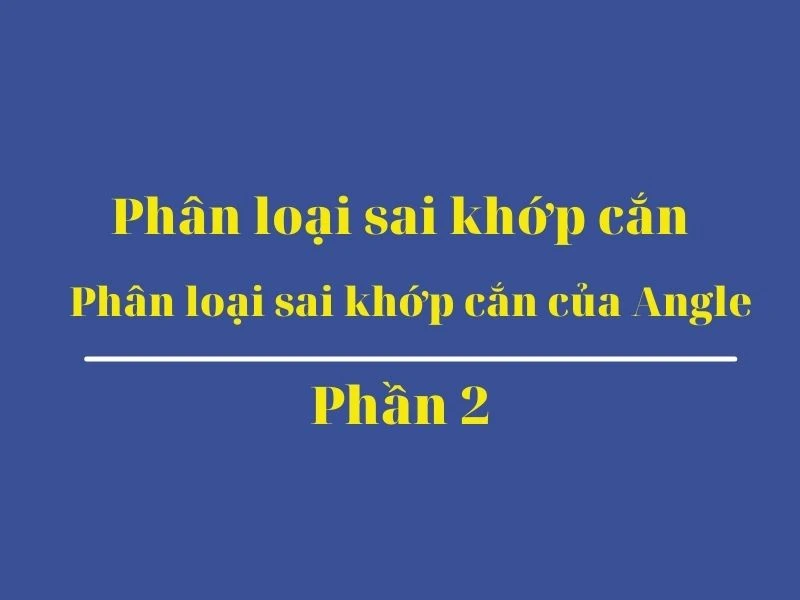 Phân loại sai khớp cắn (phần 2): phân loại sai khớp cắn của angle - chi tiết - Phan loai